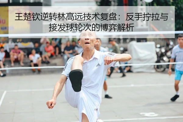 王楚钦逆转林高远技术复盘：反手拧拉与接发球轮次的博弈解析