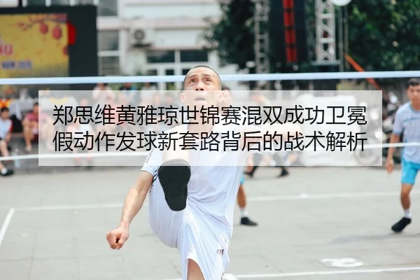 郑思维黄雅琼世锦赛混双成功卫冕 假动作发球新套路背后的战术解析